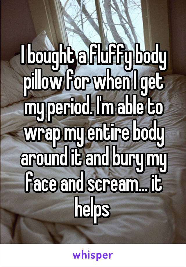 I bought a fluffy body pillow for when I get my period. I'm able to wrap my entire body around it and bury my face and scream... it helps 