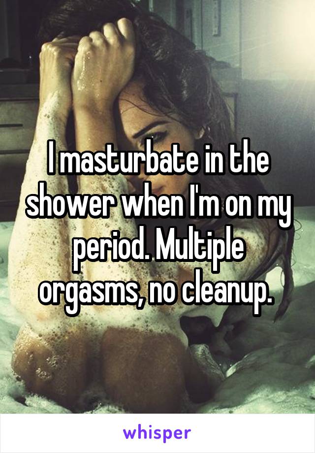 I masturbate in the shower when I'm on my period. Multiple orgasms, no cleanup. 