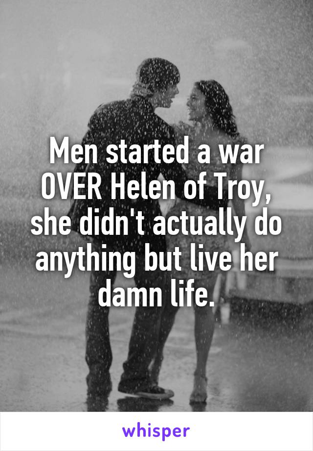 Men started a war OVER Helen of Troy, she didn't actually do anything but live her damn life.