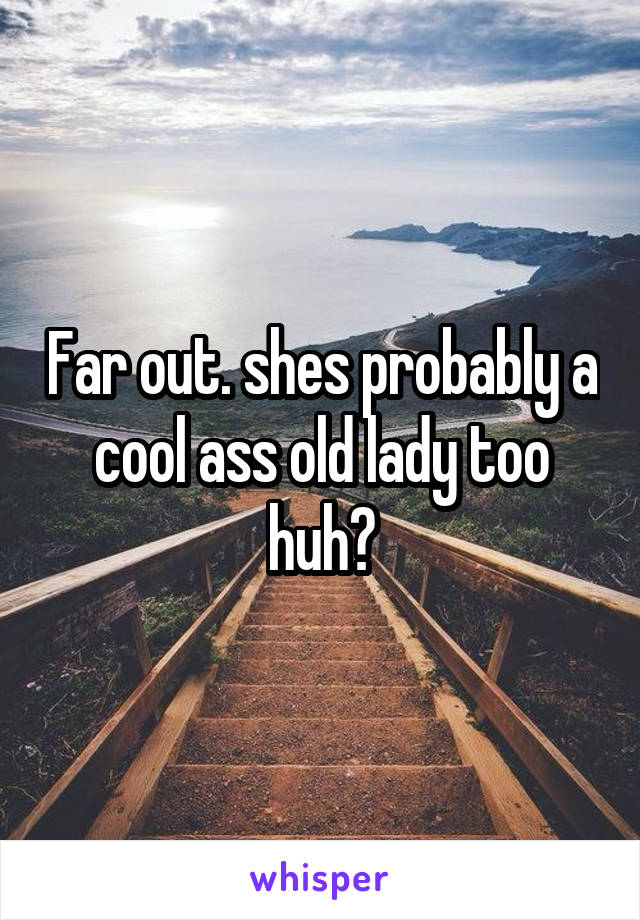 Far out. shes probably a cool ass old lady too huh?