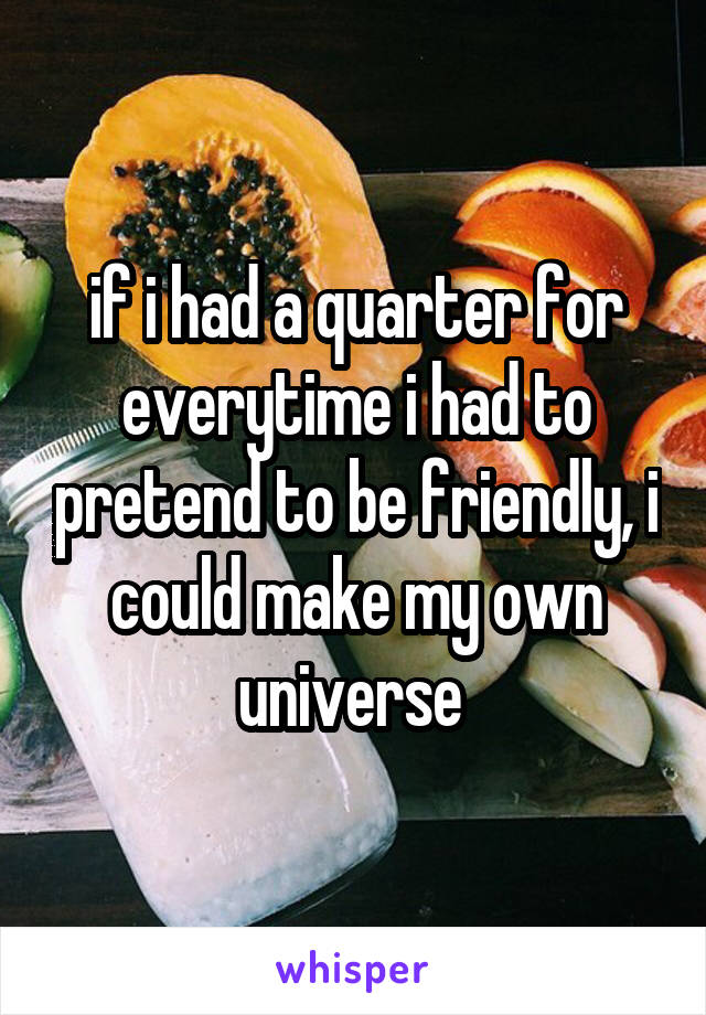 if i had a quarter for everytime i had to pretend to be friendly, i could make my own universe 