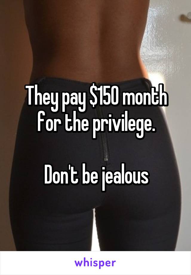 They pay $150 month for the privilege.

Don't be jealous