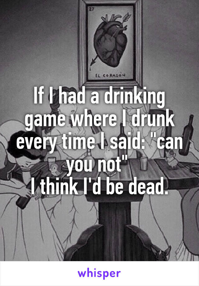 If I had a drinking game where I drunk every time I said: "can you not" 
I think I'd be dead.