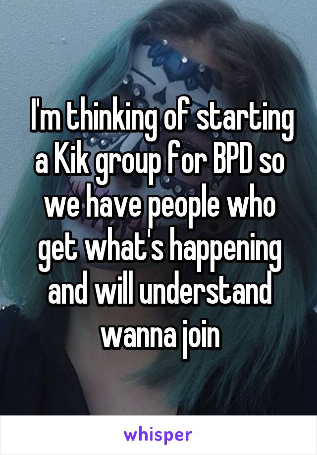  I'm thinking of starting a Kik group for BPD so we have people who get what's happening and will understand wanna join