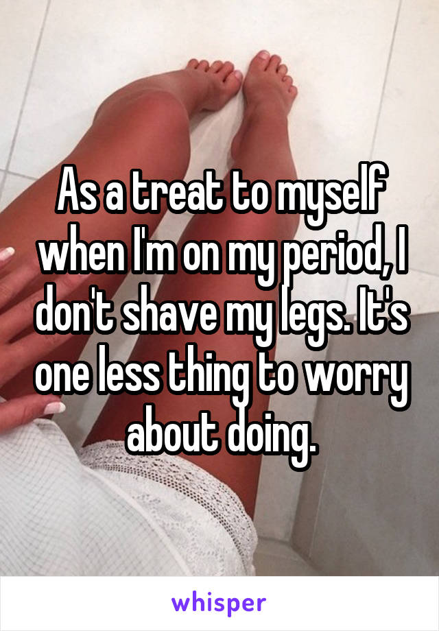 As a treat to myself when I'm on my period, I don't shave my legs. It's one less thing to worry about doing.