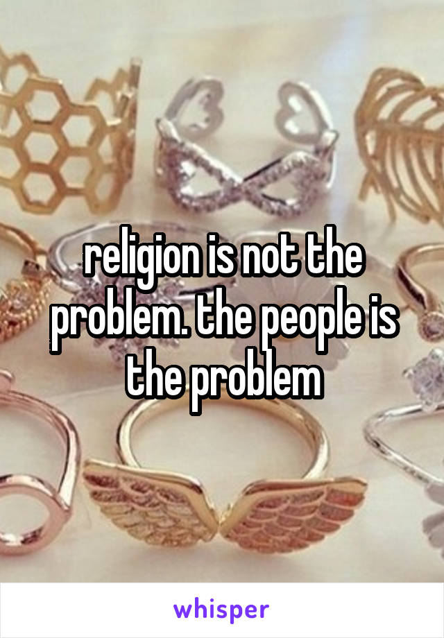 religion is not the problem. the people is the problem