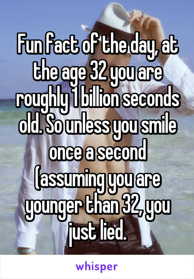 Fun fact of the day, at the age 32 you are roughly 1 billion seconds old. So unless you smile once a second (assuming you are younger than 32, you just lied.