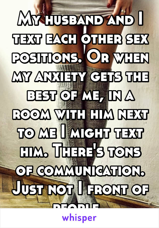 My husband and I text each other sex positions. Or when my anxiety gets the best of me, in a room with him next to me I might text him. There's tons of communication. Just not I front of people. 