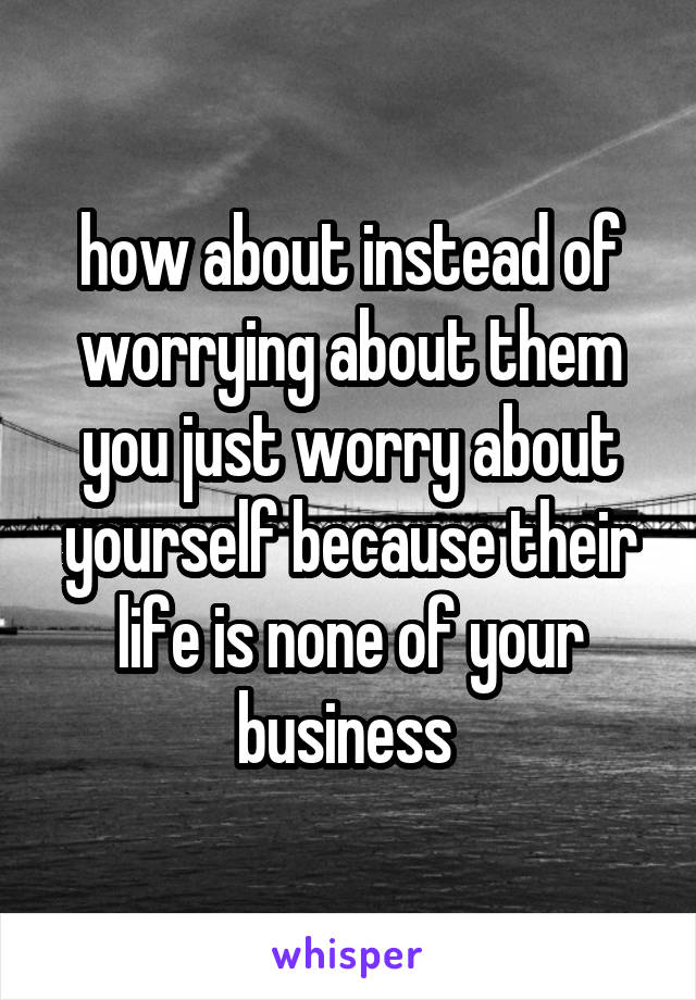 how about instead of worrying about them you just worry about yourself because their life is none of your business 