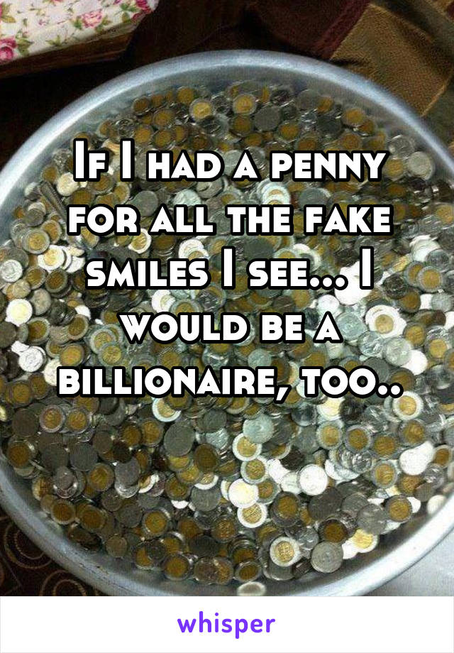 If I had a penny for all the fake smiles I see... I would be a billionaire, too..

