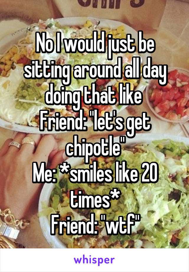 No I would just be sitting around all day doing that like 
Friend: "let's get chipotle"
Me: *smiles like 20 times*
Friend: "wtf"