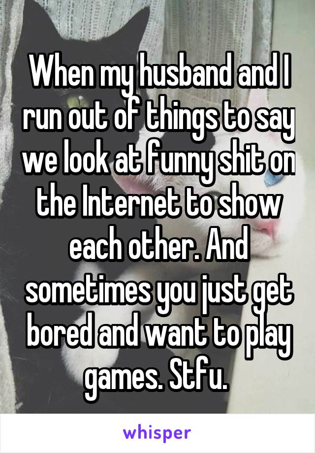 When my husband and I run out of things to say we look at funny shit on the Internet to show each other. And sometimes you just get bored and want to play games. Stfu. 