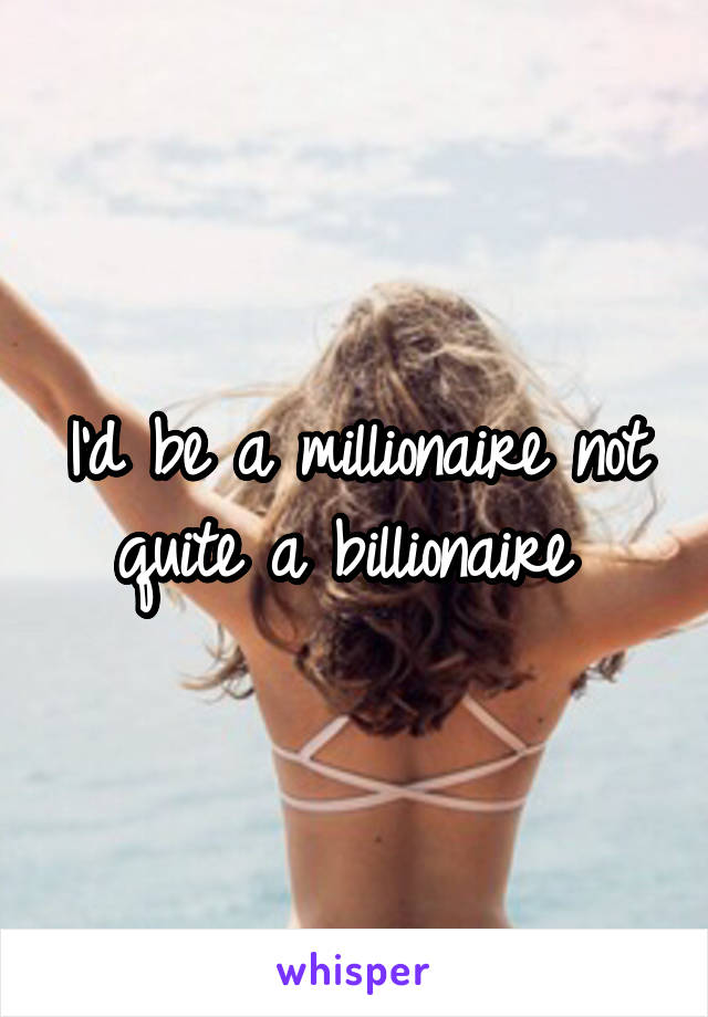 I'd be a millionaire not quite a billionaire 