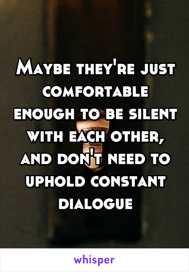 Maybe they're just comfortable enough to be silent with each other, and don't need to uphold constant dialogue