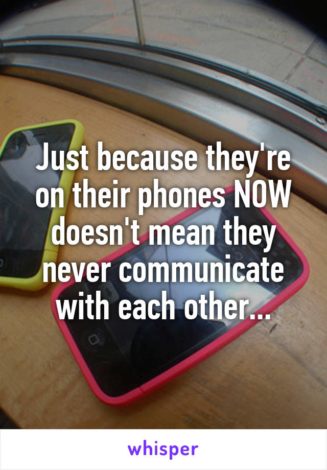 Just because they're on their phones NOW doesn't mean they never communicate with each other...