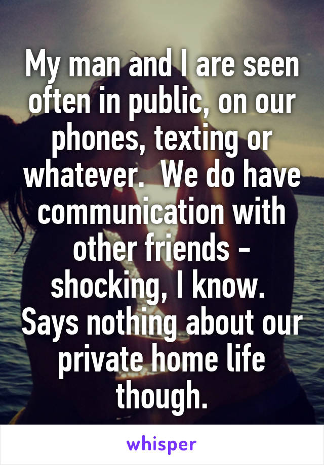 My man and I are seen often in public, on our phones, texting or whatever.  We do have communication with other friends - shocking, I know.  Says nothing about our private home life though.