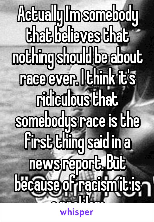 Actually I'm somebody that believes that nothing should be about race ever. I think it's ridiculous that somebodys race is the first thing said in a news report. But because of racism it is a problem