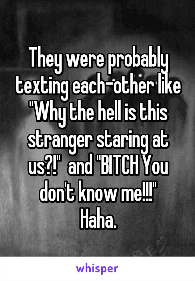 They were probably texting each-other like "Why the hell is this stranger staring at us?!"  and "BITCH You don't know me!!!"
Haha.