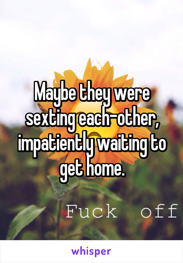 Maybe they were sexting each-other, impatiently waiting to get home.