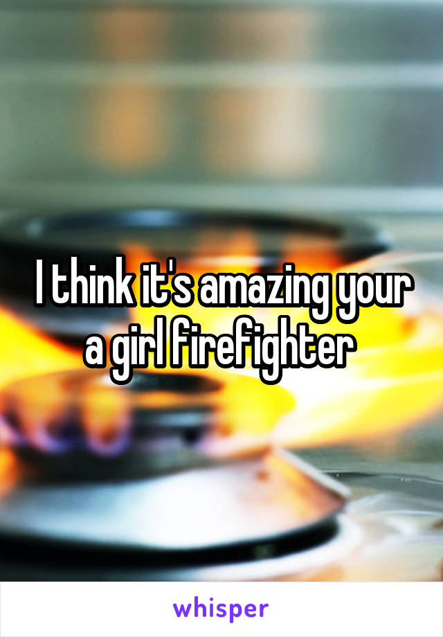 I think it's amazing your a girl firefighter 