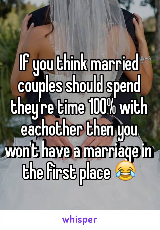 If you think married couples should spend they're time 100% with eachother then you won't have a marriage in the first place 😂