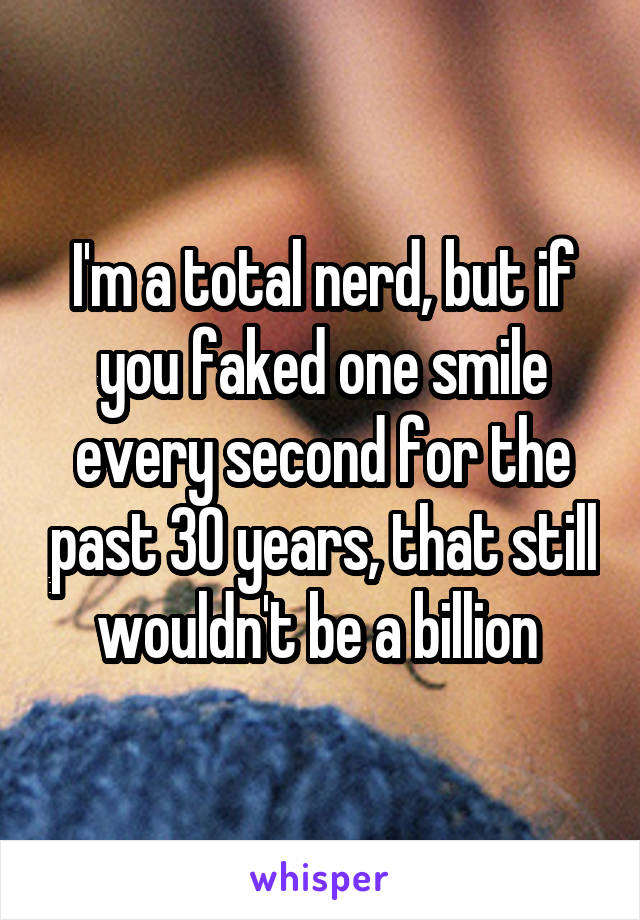 I'm a total nerd, but if you faked one smile every second for the past 30 years, that still wouldn't be a billion 