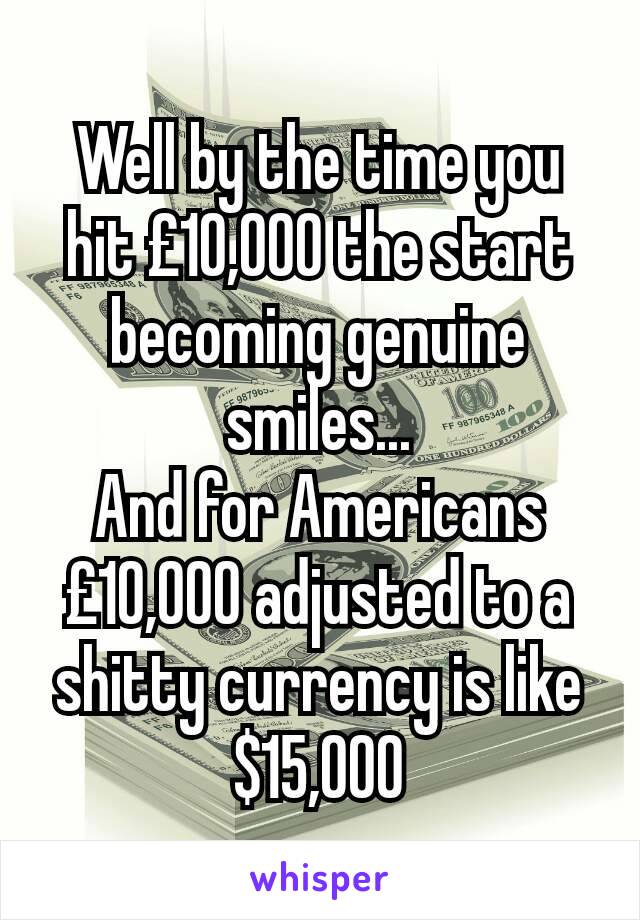 Well by the time you hit £10,000 the start becoming genuine smiles...
And for Americans £10,000 adjusted to a shitty currency is like $15,000