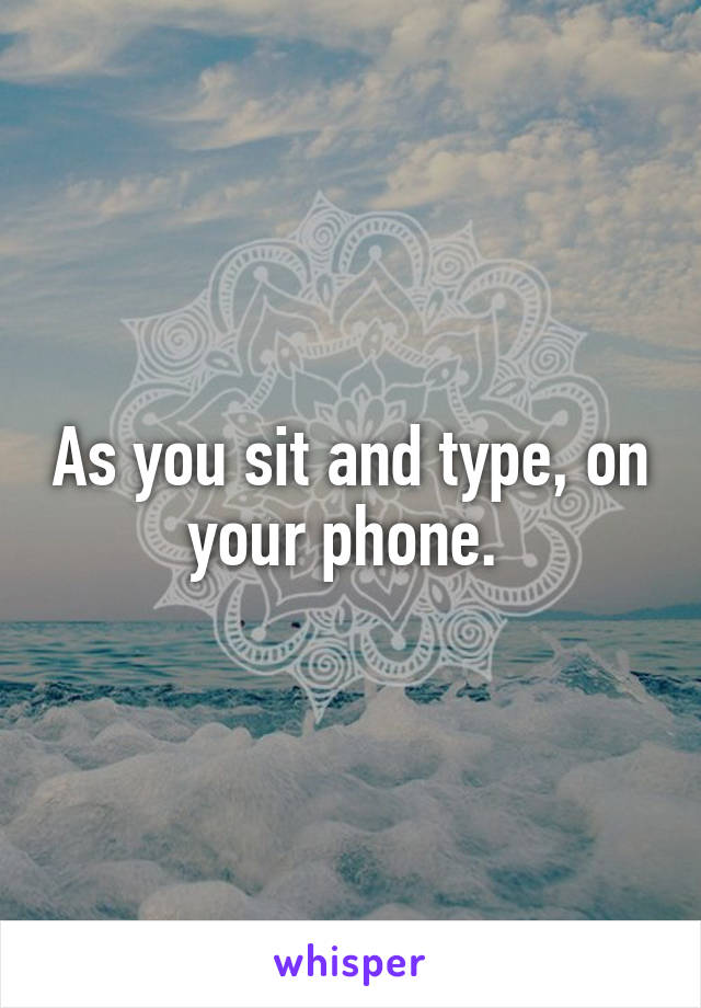 As you sit and type, on your phone. 