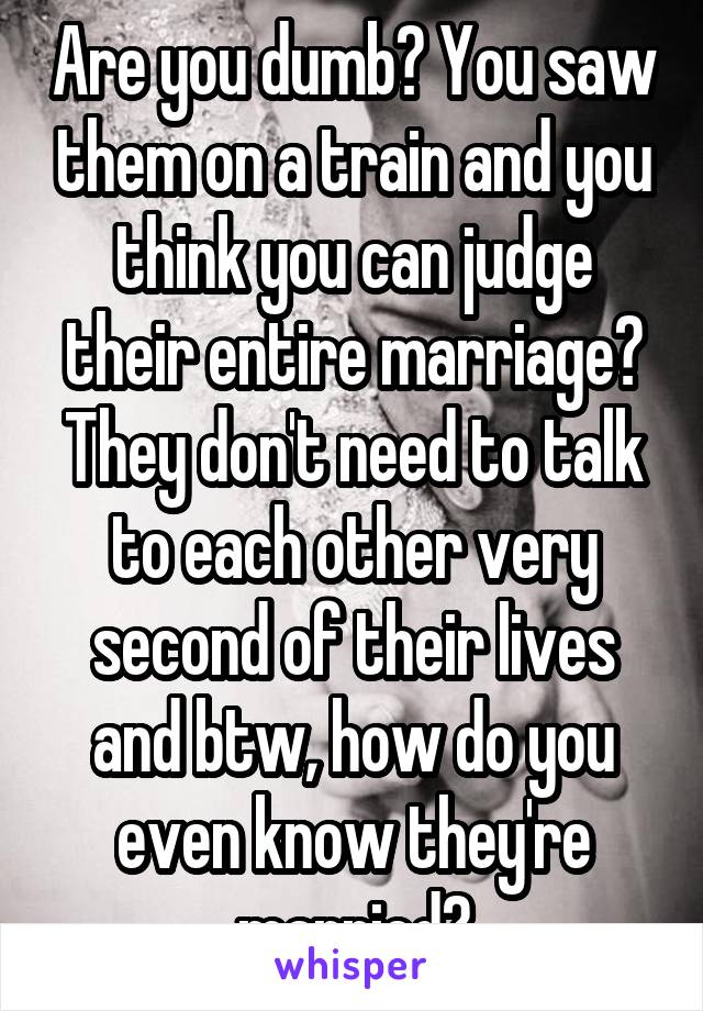 Are you dumb? You saw them on a train and you think you can judge their entire marriage? They don't need to talk to each other very second of their lives and btw, how do you even know they're married?