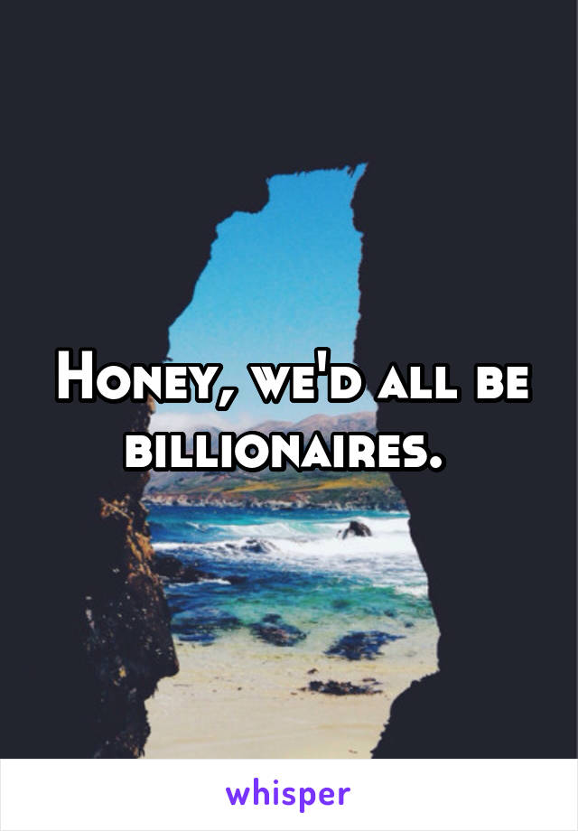 Honey, we'd all be billionaires. 