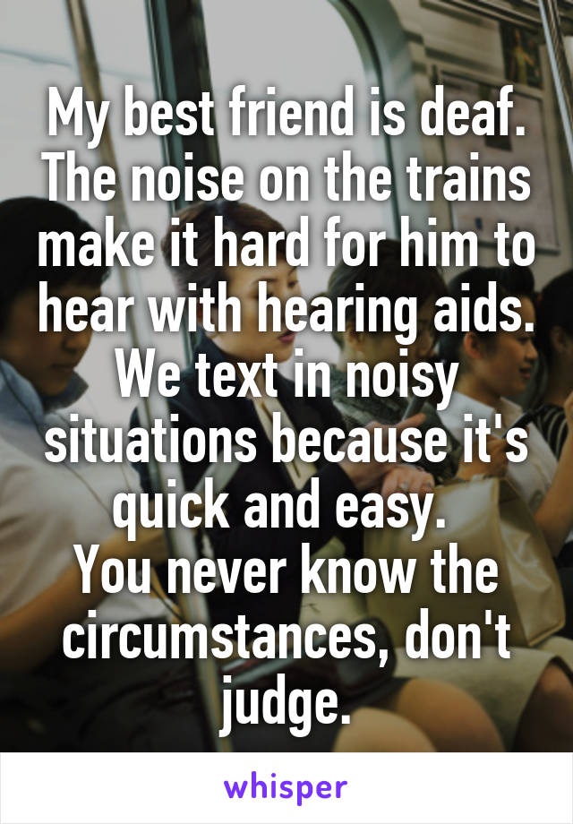 My best friend is deaf. The noise on the trains make it hard for him to hear with hearing aids. We text in noisy situations because it's quick and easy. 
You never know the circumstances, don't judge.