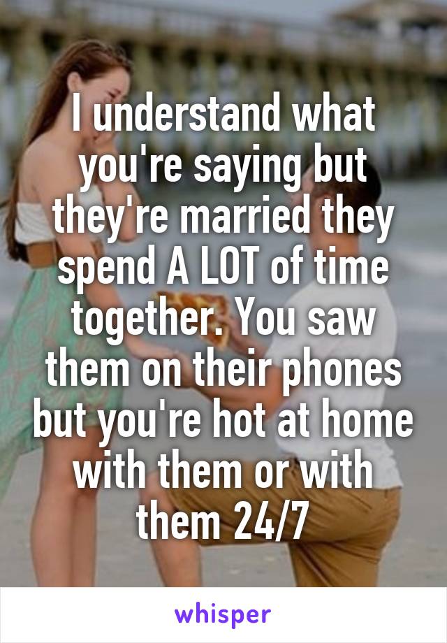 I understand what you're saying but they're married they spend A LOT of time together. You saw them on their phones but you're hot at home with them or with them 24/7