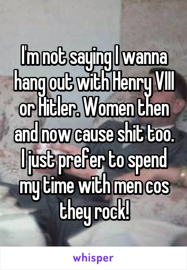 I'm not saying I wanna hang out with Henry VIII or Hitler. Women then and now cause shit too. I just prefer to spend my time with men cos they rock!