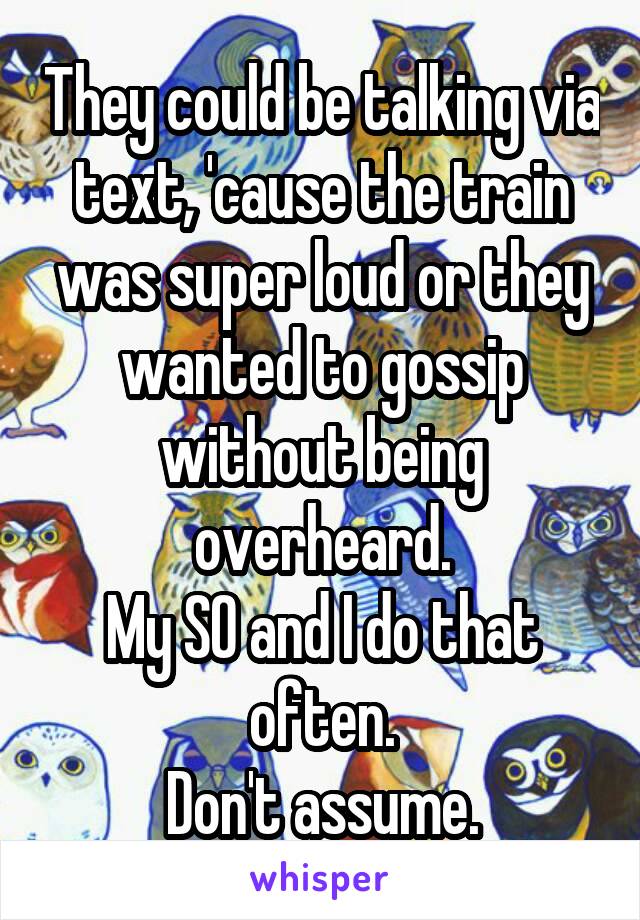 They could be talking via text, 'cause the train was super loud or they wanted to gossip without being overheard.
My SO and I do that often.
Don't assume.