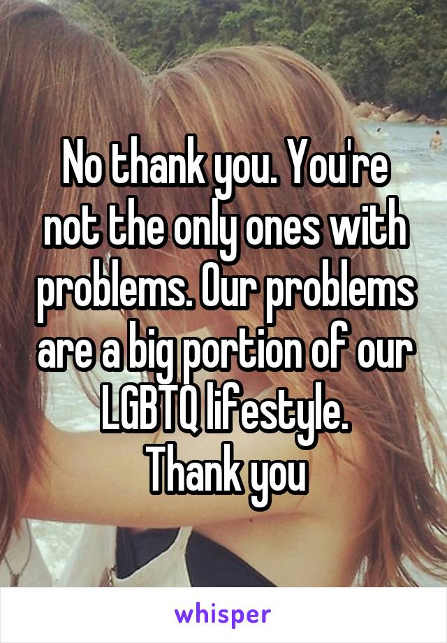No thank you. You're not the only ones with problems. Our problems are a big portion of our LGBTQ lifestyle.
Thank you