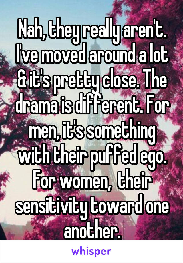 Nah, they really aren't. I've moved around a lot & it's pretty close. The drama is different. For men, it's something with their puffed ego. For women,  their sensitivity toward one another.