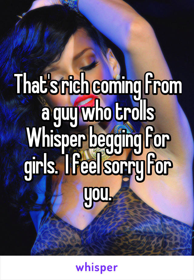 That's rich coming from a guy who trolls Whisper begging for girls.  I feel sorry for you.