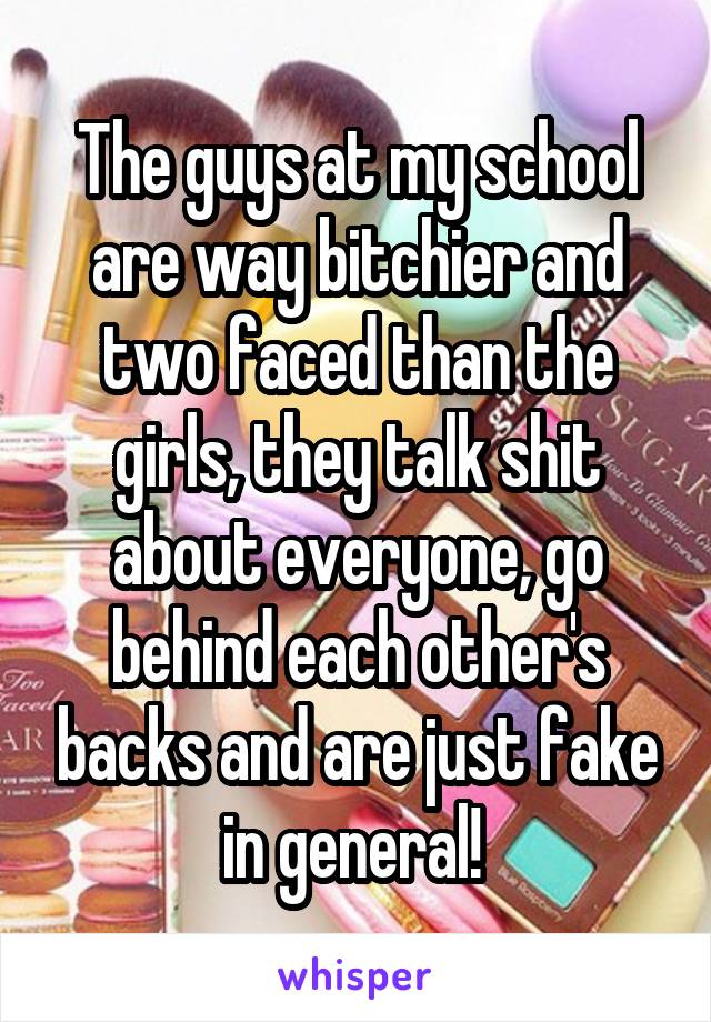 The guys at my school are way bitchier and two faced than the girls, they talk shit about everyone, go behind each other's backs and are just fake in general! 