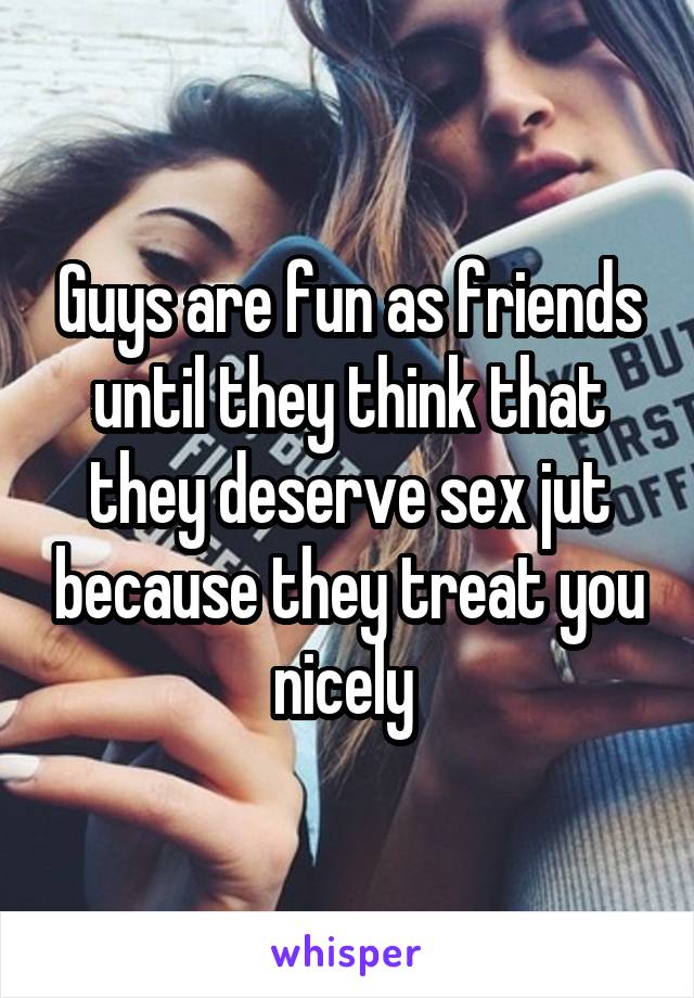 Guys are fun as friends until they think that they deserve sex jut because they treat you nicely 