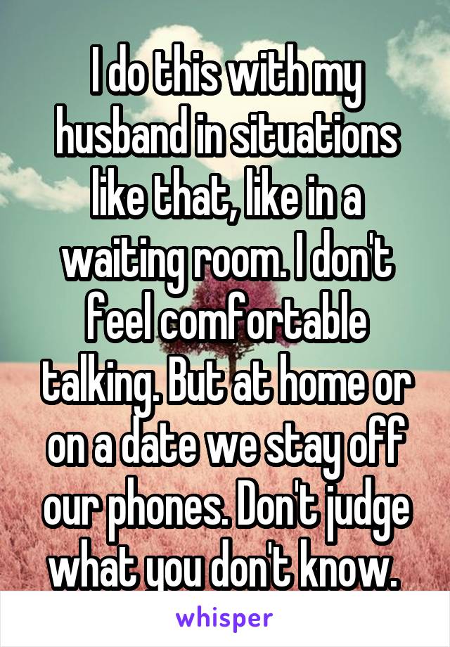 I do this with my husband in situations like that, like in a waiting room. I don't feel comfortable talking. But at home or on a date we stay off our phones. Don't judge what you don't know. 