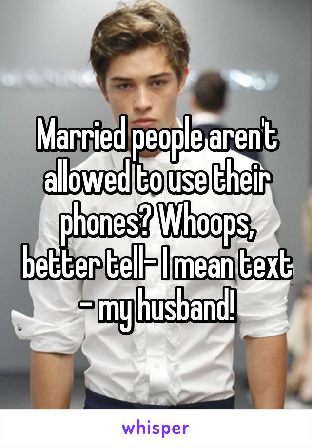 Married people aren't allowed to use their phones? Whoops, better tell- I mean text - my husband!