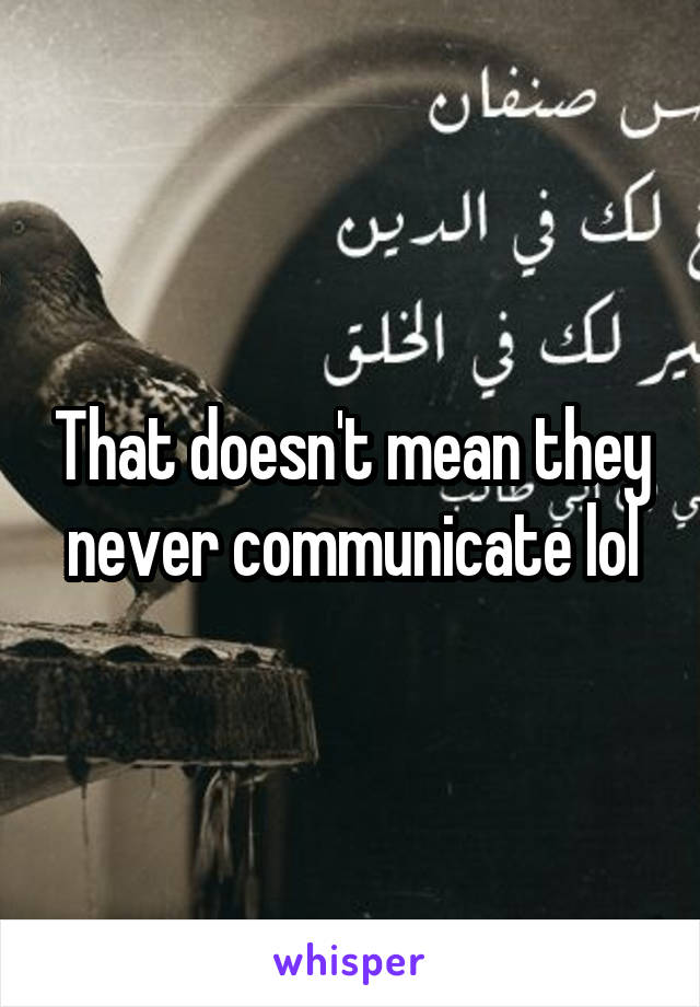 That doesn't mean they never communicate lol