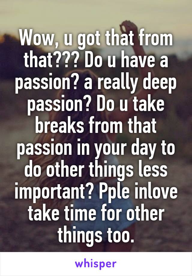 Wow, u got that from that??? Do u have a passion? a really deep passion? Do u take breaks from that passion in your day to do other things less important? Pple inlove take time for other things too.