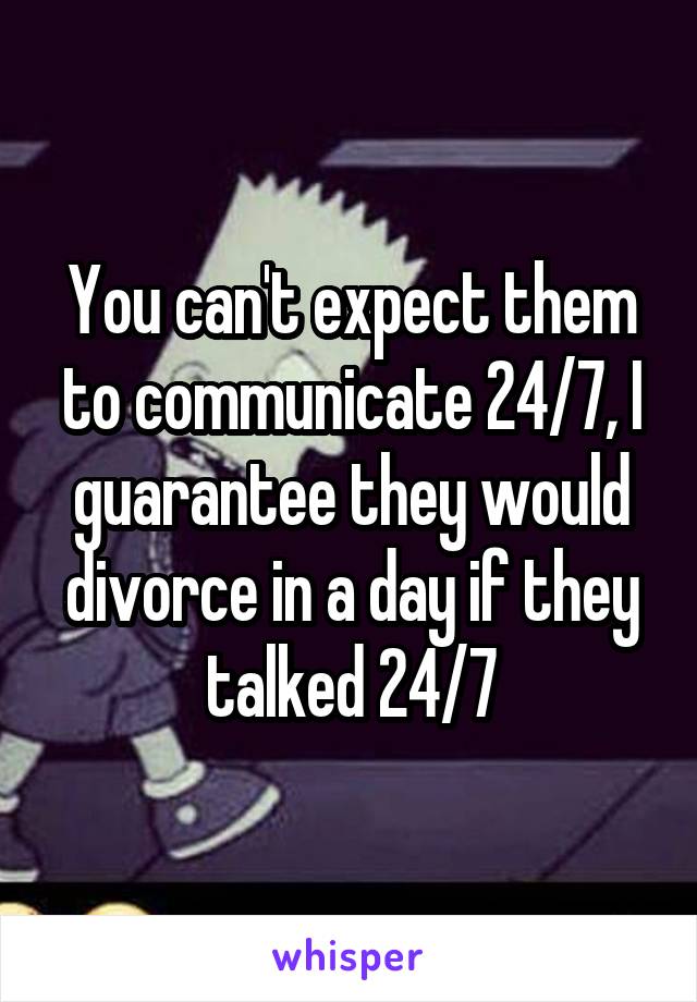 You can't expect them to communicate 24/7, I guarantee they would divorce in a day if they talked 24/7