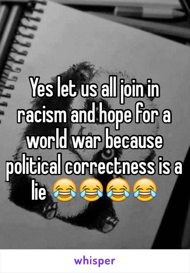 Yes let us all join in racism and hope for a world war because political correctness is a lie 😂😂😂😂