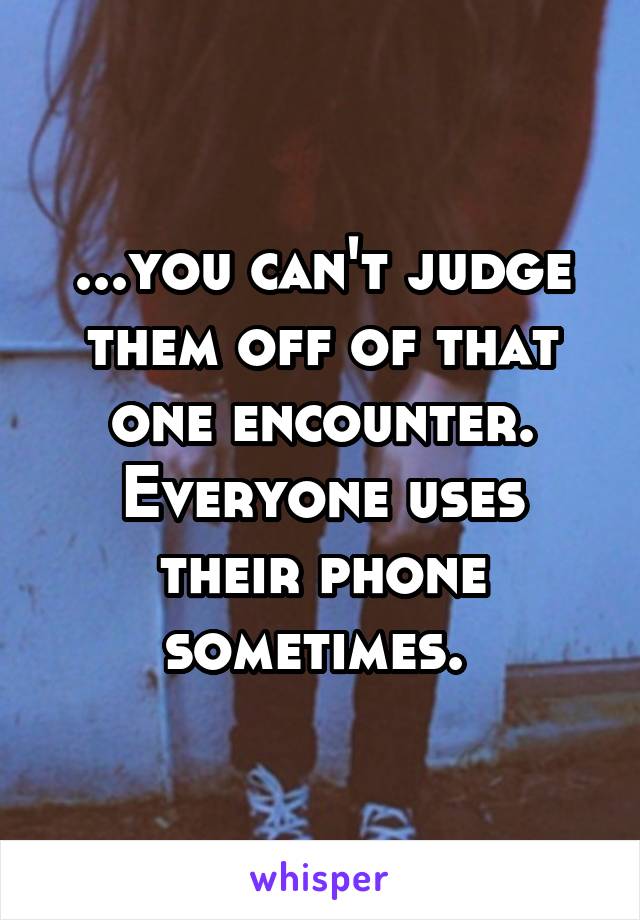 ...you can't judge them off of that one encounter. Everyone uses their phone sometimes. 