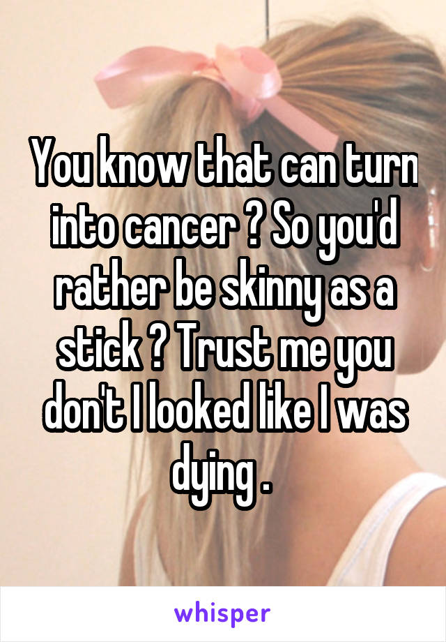 You know that can turn into cancer ? So you'd rather be skinny as a stick ? Trust me you don't I looked like I was dying . 