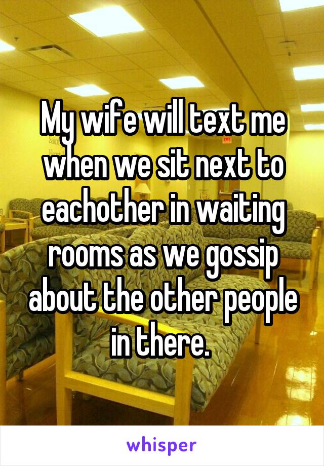 My wife will text me when we sit next to eachother in waiting rooms as we gossip about the other people in there. 