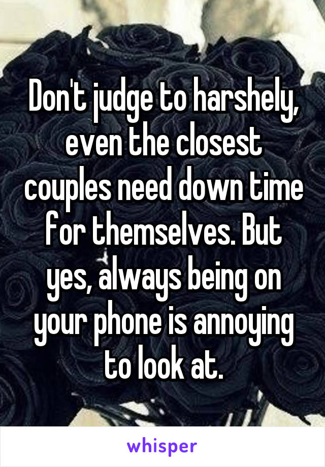 Don't judge to harshely, even the closest couples need down time for themselves. But yes, always being on your phone is annoying to look at.