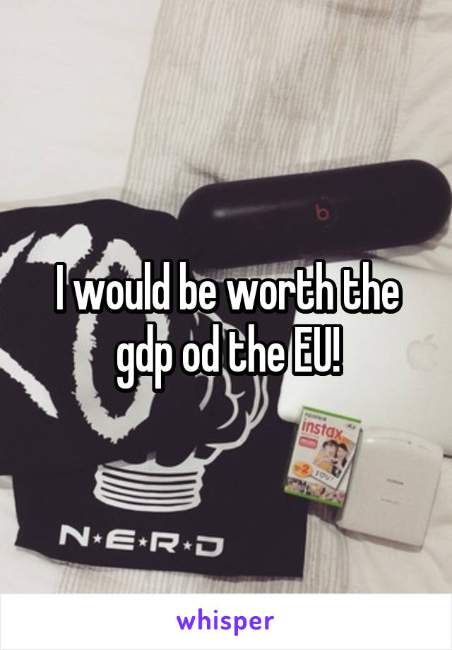 I would be worth the gdp od the EU!